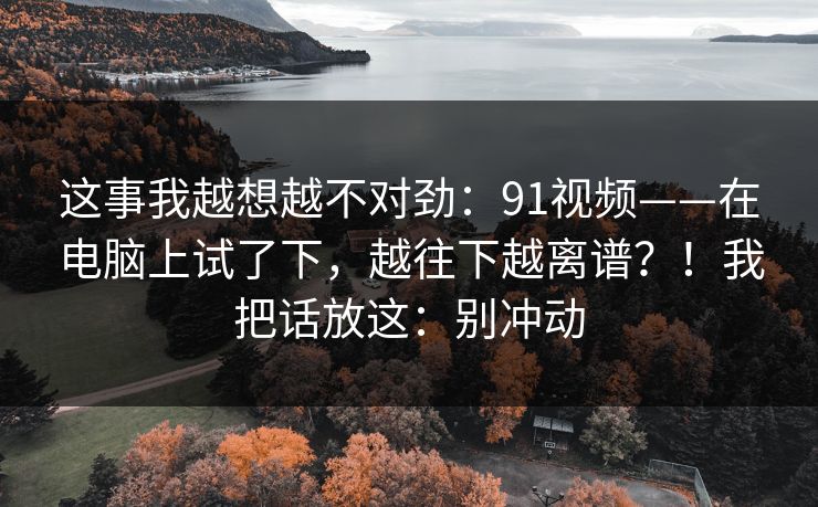 这事我越想越不对劲:91视频——在电脑上试了下,越往下越离谱?!我把话放这:别冲动 这事我越想越不对劲:91视频——在电脑上试了下,越往下越离谱?!我把话放这:别冲动