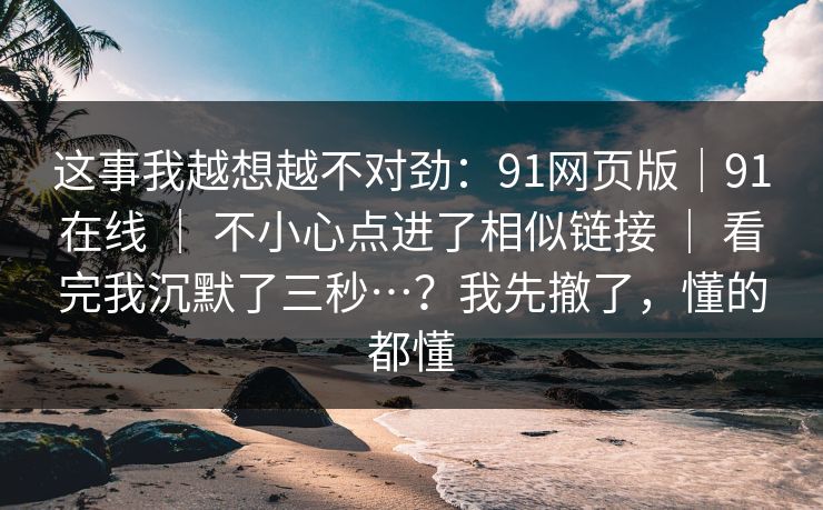 这事我越想越不对劲:91网页版|91在线 | 不小心点进了相似链接 | 看完我沉默了三秒…?我先撤了,懂的都懂 这事我越想越不对劲:91网页版|91在线 | 不小心点进了相似链接 | 看完我沉默了三秒…?我先撤了,懂的都懂