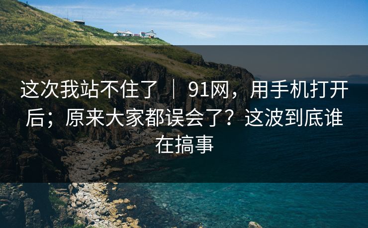 这次我站不住了 ｜ 91网，用手机打开后；原来大家都误会了？这波到底谁在搞事