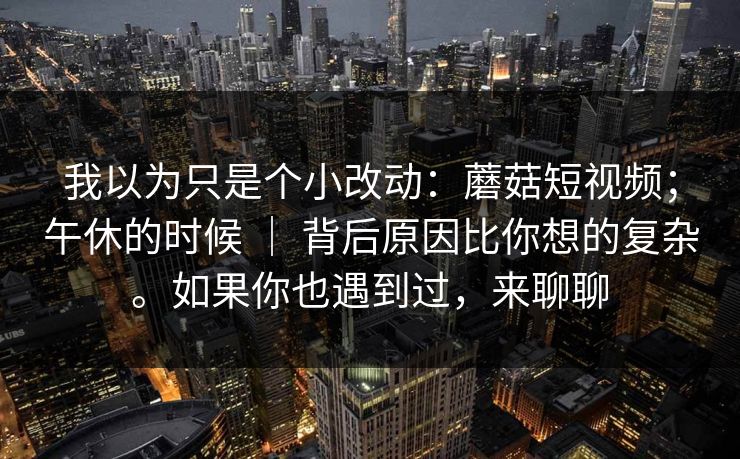 我以为只是个小改动：蘑菇短视频；午休的时候 ｜ 背后原因比你想的复杂。如果你也遇到过，来聊聊