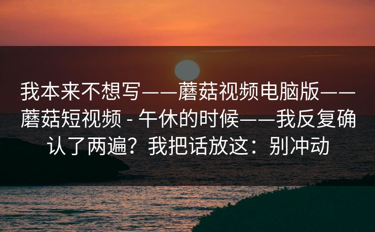 我本来不想写——蘑菇视频电脑版——蘑菇短视频 - 午休的时候——我反复确认了两遍？我把话放这：别冲动