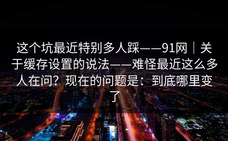 这个坑最近特别多人踩——91网｜关于缓存设置的说法——难怪最近这么多人在问？现在的问题是：到底哪里变了