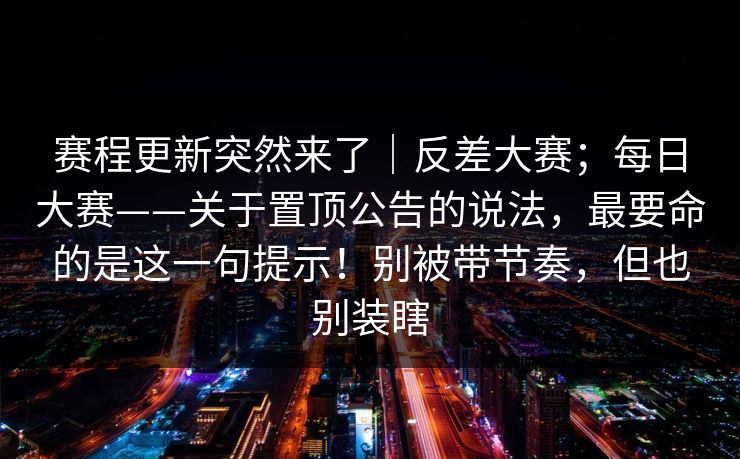 赛程更新突然来了｜反差大赛；每日大赛——关于置顶公告的说法，最要命的是这一句提示！别被带节奏，但也别装瞎
