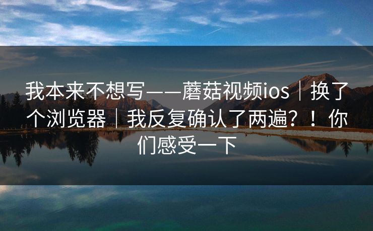 我本来不想写——蘑菇视频ios｜换了个浏览器｜我反复确认了两遍？！你们感受一下