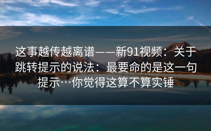 这事越传越离谱——新91视频：关于跳转提示的说法：最要命的是这一句提示…你觉得这算不算实锤