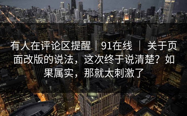 有人在评论区提醒|91在线 | 关于页面改版的说法,这次终于说清楚?如果属实,那就太刺激了 有人在评论区提醒|91在线 | 关于页面改版的说法,这次终于说清楚?如果属实,那就太刺激了