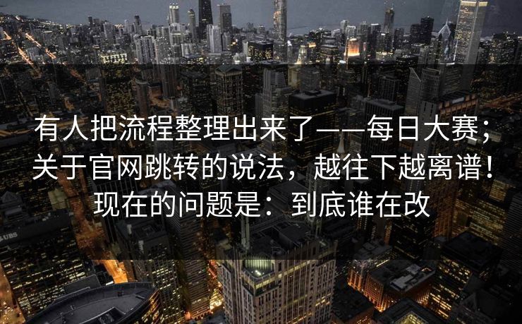 有人把流程整理出来了——每日大赛;关于官网跳转的说法,越往下越离谱!现在的问题是:到底谁在改 有人把流程整理出来了——每日大赛;关于官网跳转的说法,越往下越离谱!现在的问题是:到底谁在改