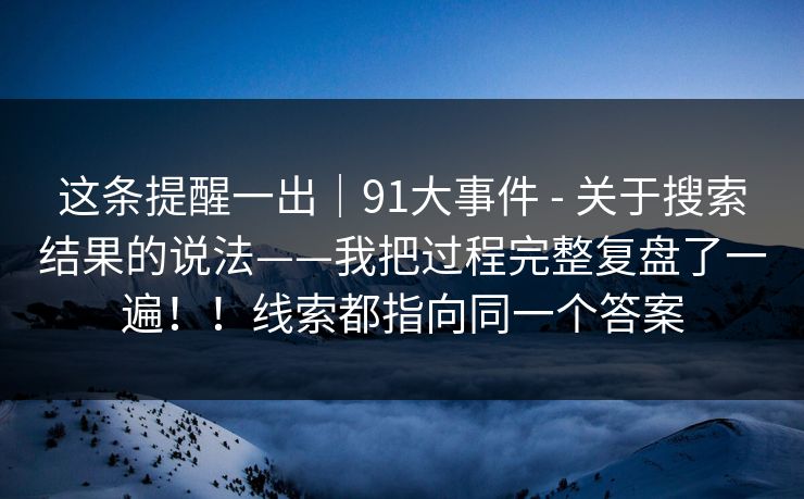 这条提醒一出｜91大事件 - 关于搜索结果的说法——我把过程完整复盘了一遍！！线索都指向同一个答案