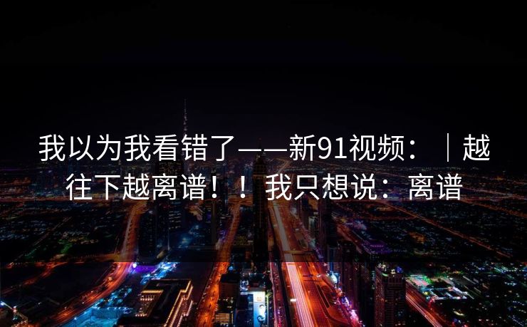 我以为我看错了——新91视频：｜越往下越离谱！！我只想说：离谱