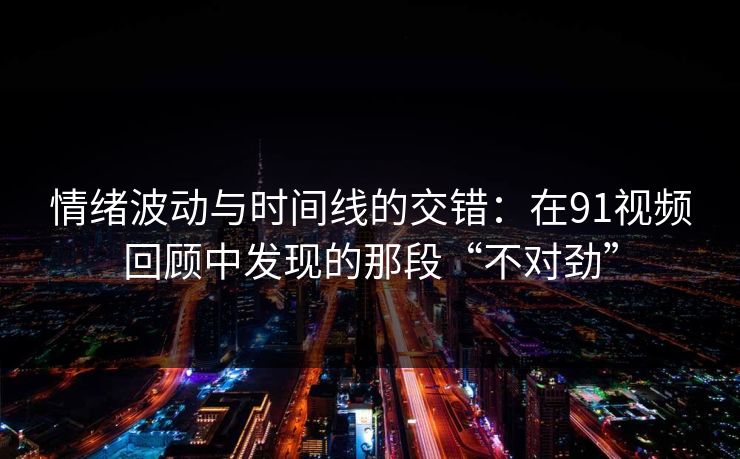 情绪波动与时间线的交错:在91视频回顾中发现的那段“不对劲” 情绪波动与时间线的交错:在91视频回顾中发现的那段“不对劲”