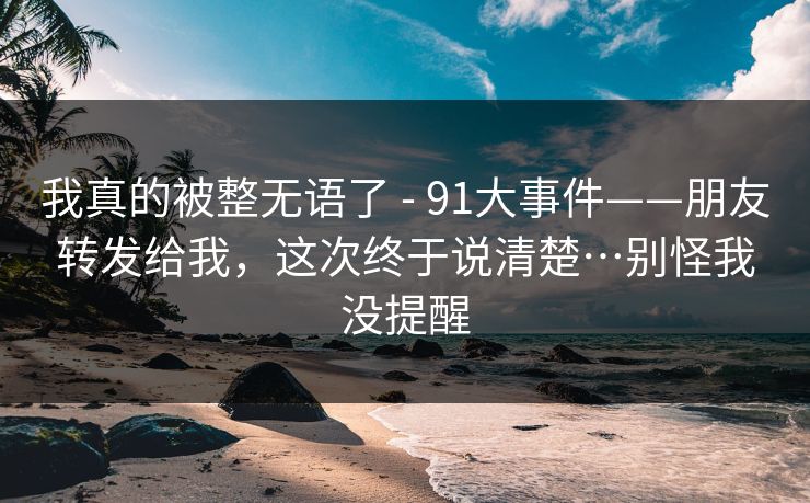 我真的被整无语了 - 91大事件——朋友转发给我，这次终于说清楚…别怪我没提醒
