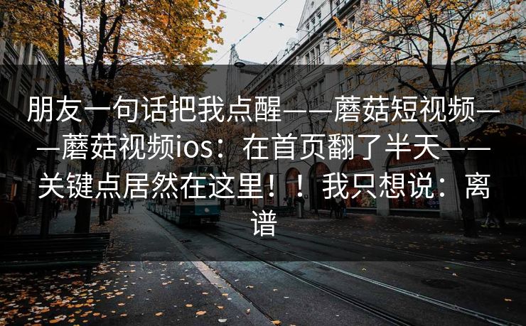 朋友一句话把我点醒——蘑菇短视频——蘑菇视频ios:在首页翻了半天——关键点居然在这里!!我只想说:离谱 朋友一句话把我点醒——蘑菇短视频——蘑菇视频ios:在首页翻了半天——关键点居然在这里!!我只想说:离谱