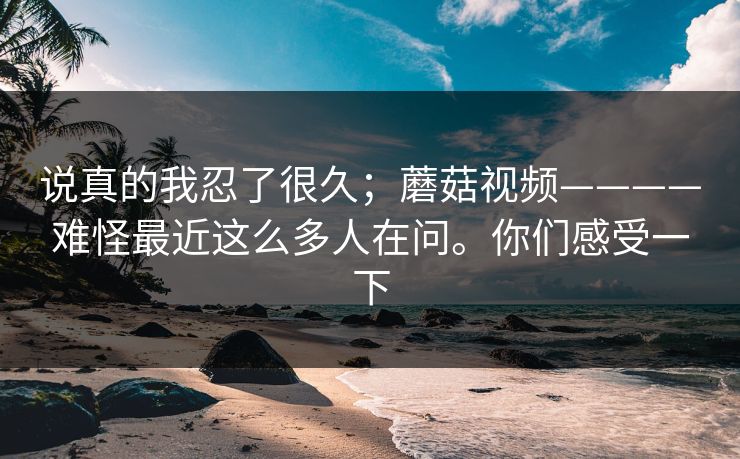 说真的我忍了很久;蘑菇视频————难怪最近这么多人在问。你们感受一下 说真的我忍了很久;蘑菇视频————难怪最近这么多人在问。你们感受一下