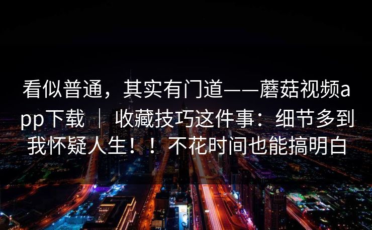 看似普通,其实有门道——蘑菇视频app下载 | 收藏技巧这件事:细节多到我怀疑人生!!不花时间也能搞明白 看似普通,其实有门道——蘑菇视频app下载 | 收藏技巧这件事:细节多到我怀疑人生!!不花时间也能搞明白