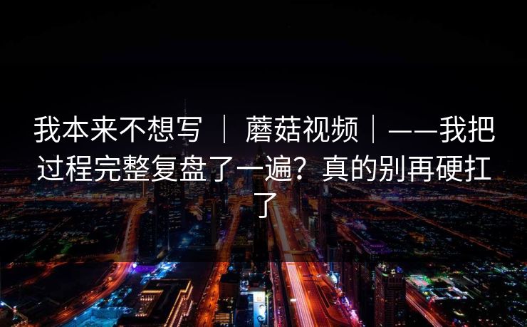 我本来不想写 | 蘑菇视频|——我把过程完整复盘了一遍?真的别再硬扛了 我本来不想写 | 蘑菇视频|——我把过程完整复盘了一遍?真的别再硬扛了