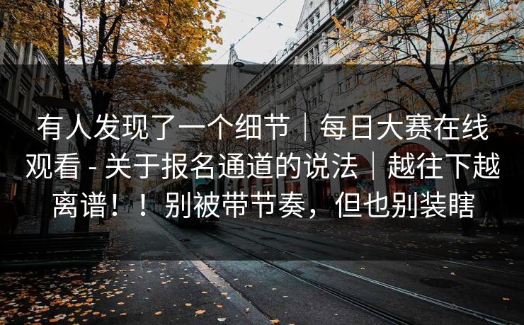 有人发现了一个细节|每日大赛在线观看 - 关于报名通道的说法|越往下越离谱!!别被带节奏,但也别装瞎 有人发现了一个细节|每日大赛在线观看 - 关于报名通道的说法|越往下越离谱!!别被带节奏,但也别装瞎
