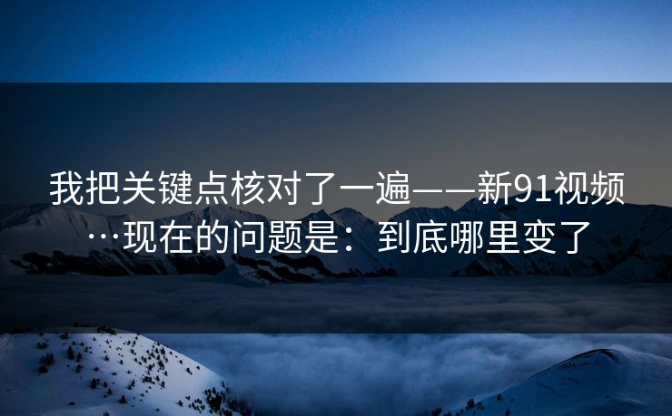 我把关键点核对了一遍——新91视频…现在的问题是:到底哪里变了 我把关键点核对了一遍——新91视频…现在的问题是:到底哪里变了