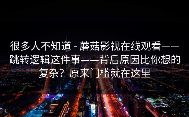 很多人不知道 - 蘑菇影视在线观看——跳转逻辑这件事——背后原因比你想的复杂?原来门槛就在这里 很多人不知道 - 蘑菇影视在线观看——跳转逻辑这件事——背后原因比你想的复杂?原来门槛就在这里