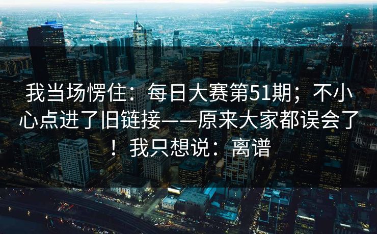 我当场愣住:每日大赛第51期;不小心点进了旧链接——原来大家都误会了!我只想说:离谱 我当场愣住:每日大赛第51期;不小心点进了旧链接——原来大家都误会了!我只想说:离谱
