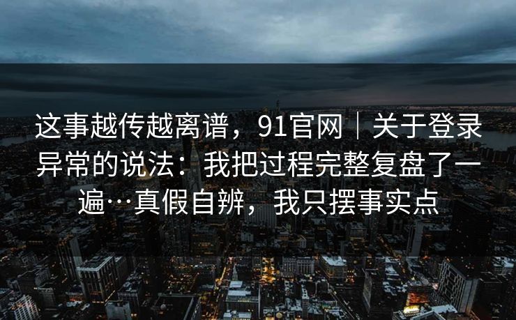 这事越传越离谱,91官网|关于登录异常的说法:我把过程完整复盘了一遍…真假自辨,我只摆事实点 这事越传越离谱,91官网|关于登录异常的说法:我把过程完整复盘了一遍…真假自辨,我只摆事实点
