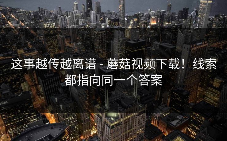 这事越传越离谱 - 蘑菇视频下载!线索都指向同一个答案 这事越传越离谱 - 蘑菇视频下载!线索都指向同一个答案