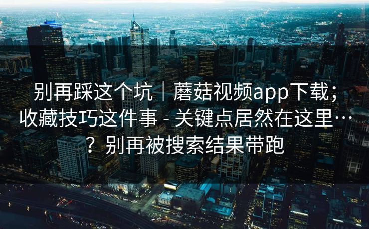 别再踩这个坑|蘑菇视频app下载;收藏技巧这件事 - 关键点居然在这里…?别再被搜索结果带跑 别再踩这个坑|蘑菇视频app下载;收藏技巧这件事 - 关键点居然在这里…?别再被搜索结果带跑