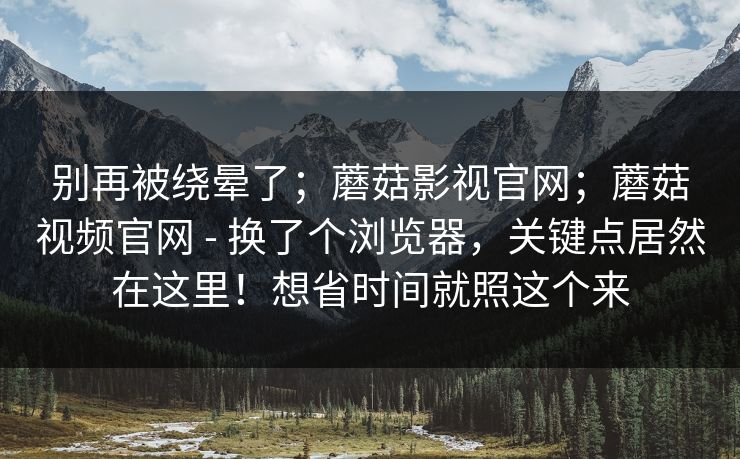别再被绕晕了；蘑菇影视官网；蘑菇视频官网 - 换了个浏览器，关键点居然在这里！想省时间就照这个来