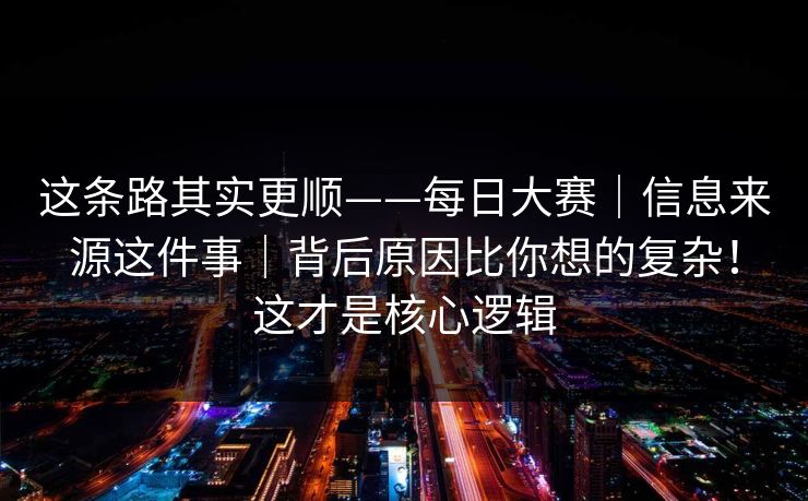 这条路其实更顺——每日大赛|信息来源这件事|背后原因比你想的复杂!这才是核心逻辑 这条路其实更顺——每日大赛|信息来源这件事|背后原因比你想的复杂!这才是核心逻辑