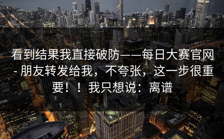 看到结果我直接破防——每日大赛官网 - 朋友转发给我,不夸张,这一步很重要!!我只想说:离谱 看到结果我直接破防——每日大赛官网 - 朋友转发给我,不夸张,这一步很重要!!我只想说:离谱