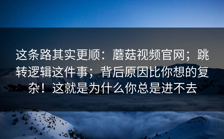 这条路其实更顺:蘑菇视频官网;跳转逻辑这件事;背后原因比你想的复杂!这就是为什么你总是进不去 这条路其实更顺:蘑菇视频官网;跳转逻辑这件事;背后原因比你想的复杂!这就是为什么你总是进不去