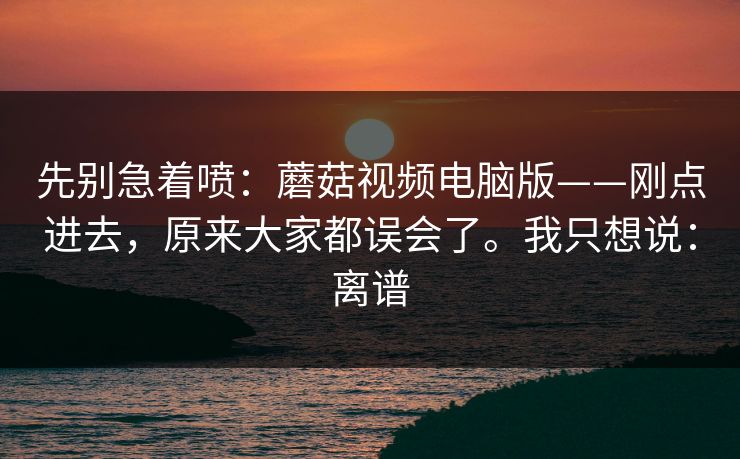 先别急着喷:蘑菇视频电脑版——刚点进去,原来大家都误会了。我只想说:离谱 先别急着喷:蘑菇视频电脑版——刚点进去,原来大家都误会了。我只想说:离谱