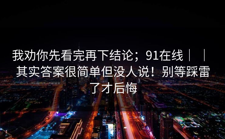 我劝你先看完再下结论;91在线| | 其实答案很简单但没人说!别等踩雷了才后悔 我劝你先看完再下结论;91在线| | 其实答案很简单但没人说!别等踩雷了才后悔