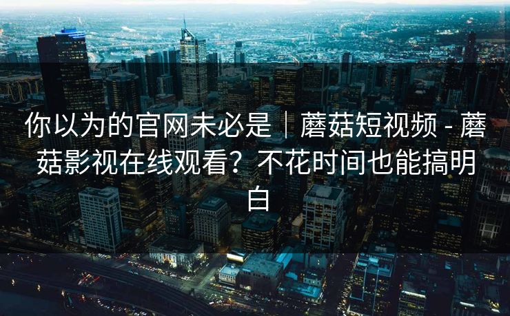 你以为的官网未必是|蘑菇短视频 - 蘑菇影视在线观看?不花时间也能搞明白 你以为的官网未必是|蘑菇短视频 - 蘑菇影视在线观看?不花时间也能搞明白
