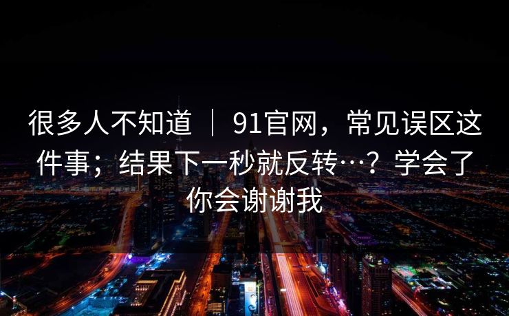 很多人不知道 | 91官网,常见误区这件事;结果下一秒就反转…?学会了你会谢谢我 很多人不知道 | 91官网,常见误区这件事;结果下一秒就反转…?学会了你会谢谢我