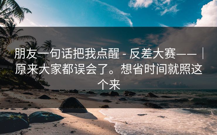 朋友一句话把我点醒 - 反差大赛——|原来大家都误会了。想省时间就照这个来 朋友一句话把我点醒 - 反差大赛——|原来大家都误会了。想省时间就照这个来