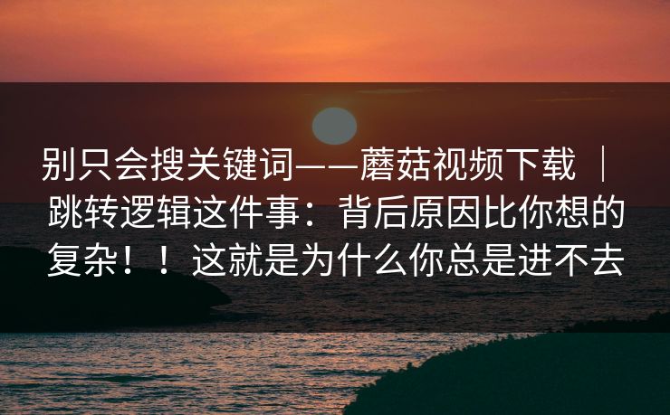 别只会搜关键词——蘑菇视频下载 | 跳转逻辑这件事:背后原因比你想的复杂!!这就是为什么你总是进不去 别只会搜关键词——蘑菇视频下载 | 跳转逻辑这件事:背后原因比你想的复杂!!这就是为什么你总是进不去