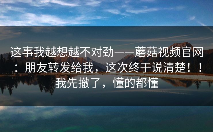 这事我越想越不对劲——蘑菇视频官网:朋友转发给我,这次终于说清楚!!我先撤了,懂的都懂 这事我越想越不对劲——蘑菇视频官网:朋友转发给我,这次终于说清楚!!我先撤了,懂的都懂