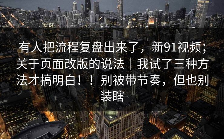 有人把流程复盘出来了,新91视频;关于页面改版的说法|我试了三种方法才搞明白!!别被带节奏,但也别装瞎 有人把流程复盘出来了,新91视频;关于页面改版的说法|我试了三种方法才搞明白!!别被带节奏,但也别装瞎