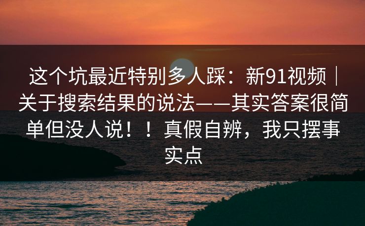 这个坑最近特别多人踩:新91视频|关于搜索结果的说法——其实答案很简单但没人说!!真假自辨,我只摆事实点 这个坑最近特别多人踩:新91视频|关于搜索结果的说法——其实答案很简单但没人说!!真假自辨,我只摆事实点