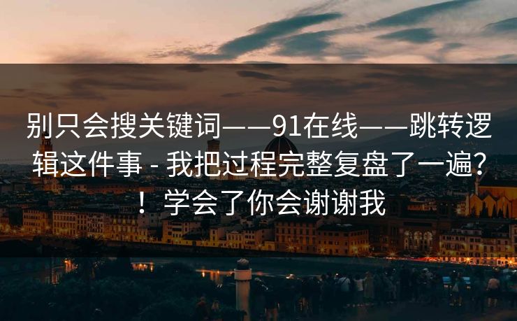 别只会搜关键词——91在线——跳转逻辑这件事 - 我把过程完整复盘了一遍？！学会了你会谢谢我