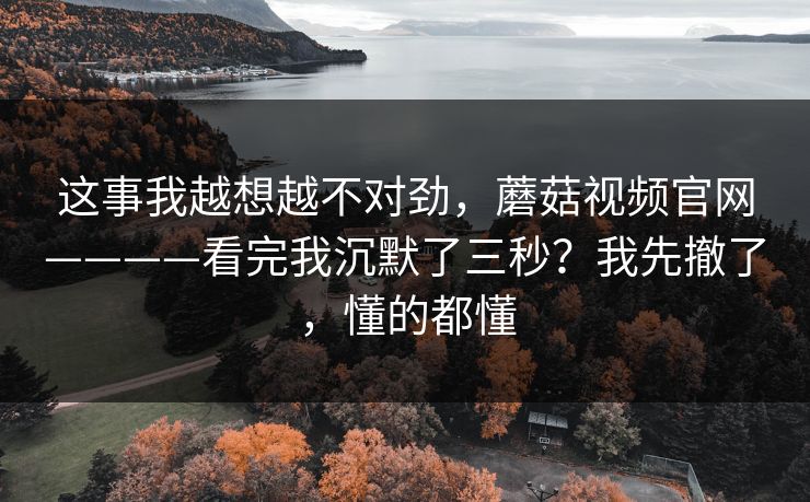 这事我越想越不对劲,蘑菇视频官网————看完我沉默了三秒?我先撤了,懂的都懂 这事我越想越不对劲,蘑菇视频官网————看完我沉默了三秒?我先撤了,懂的都懂