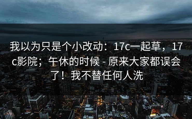 我以为只是个小改动:17c一起草,17c影院;午休的时候 - 原来大家都误会了!我不替任何人洗 我以为只是个小改动:17c一起草,17c影院;午休的时候 - 原来大家都误会了!我不替任何人洗