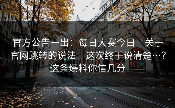 官方公告一出：每日大赛今日｜关于官网跳转的说法｜这次终于说清楚…？这条爆料你信几分