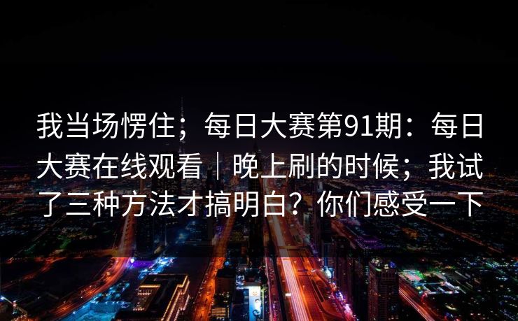 我当场愣住;每日大赛第91期:每日大赛在线观看|晚上刷的时候;我试了三种方法才搞明白?你们感受一下 我当场愣住;每日大赛第91期:每日大赛在线观看|晚上刷的时候;我试了三种方法才搞明白?你们感受一下