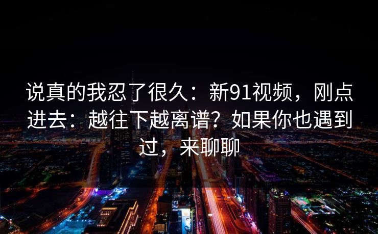 说真的我忍了很久:新91视频,刚点进去:越往下越离谱?如果你也遇到过,来聊聊 说真的我忍了很久:新91视频,刚点进去:越往下越离谱?如果你也遇到过,来聊聊