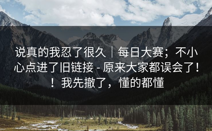 说真的我忍了很久|每日大赛;不小心点进了旧链接 - 原来大家都误会了!!我先撤了,懂的都懂 说真的我忍了很久|每日大赛;不小心点进了旧链接 - 原来大家都误会了!!我先撤了,懂的都懂
