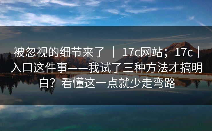 被忽视的细节来了 ｜ 17c网站；17c｜入口这件事——我试了三种方法才搞明白？看懂这一点就少走弯路