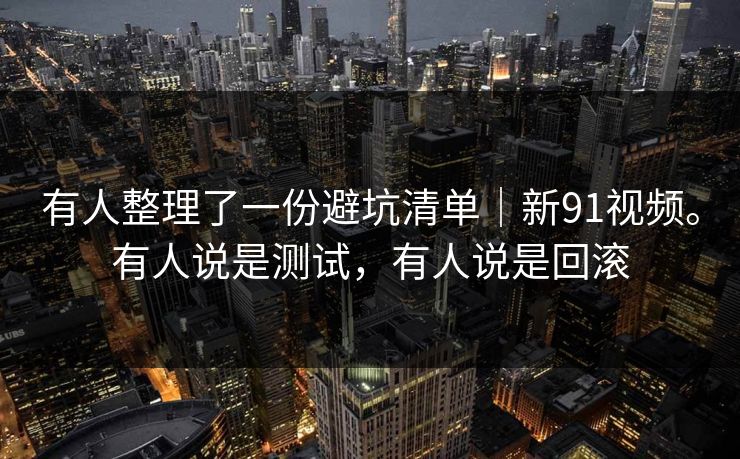 有人整理了一份避坑清单|新91视频。有人说是测试,有人说是回滚 有人整理了一份避坑清单|新91视频。有人说是测试,有人说是回滚