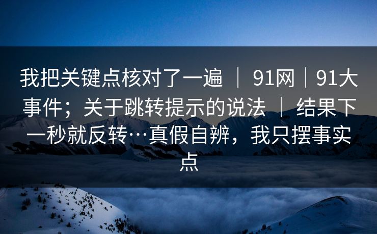 我把关键点核对了一遍 | 91网|91大事件;关于跳转提示的说法 | 结果下一秒就反转…真假自辨,我只摆事实点 我把关键点核对了一遍 | 91网|91大事件;关于跳转提示的说法 | 结果下一秒就反转…真假自辨,我只摆事实点