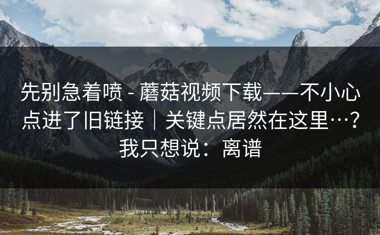 先别急着喷 - 蘑菇视频下载——不小心点进了旧链接｜关键点居然在这里…？我只想说：离谱